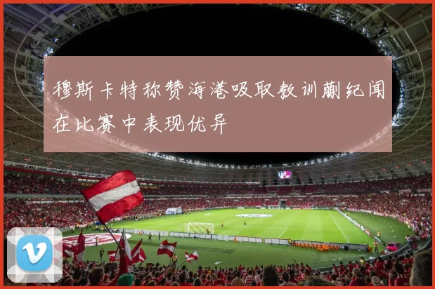 穆斯卡特称赞海港吸取教训蒯纪闻在比赛中表现优异