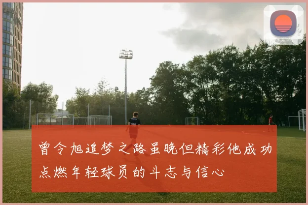 曾令旭追梦之路虽晚但精彩他成功点燃年轻球员的斗志与信心
