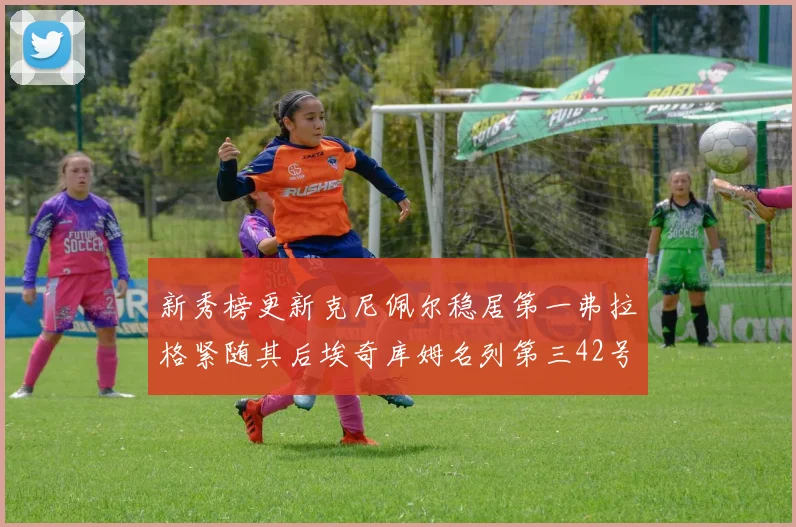 新秀榜更新克尼佩尔稳居第一弗拉格紧随其后埃奇库姆名列第三42号秀强势上升至第五位