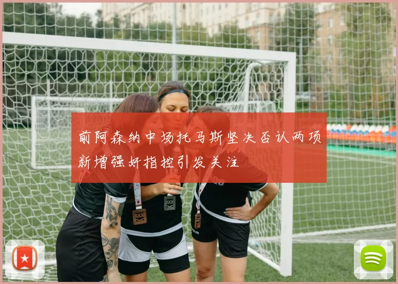 前阿森纳中场托马斯坚决否认两项新增强奸指控引发关注