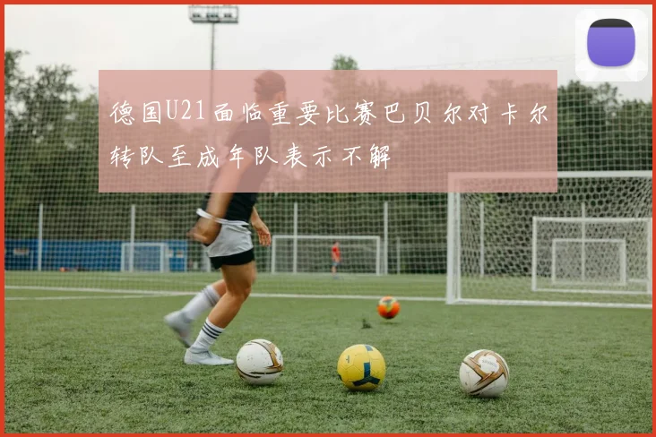德国U21面临重要比赛巴贝尔对卡尔转队至成年队表示不解