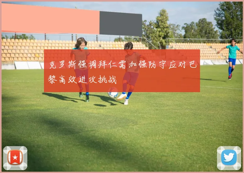 克罗斯强调拜仁需加强防守应对巴黎高效进攻挑战