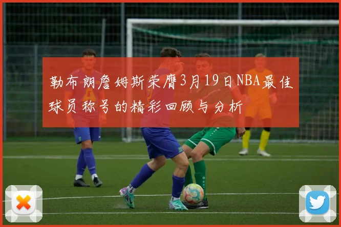 勒布朗詹姆斯荣膺3月19日NBA最佳球员称号的精彩回顾与分析
