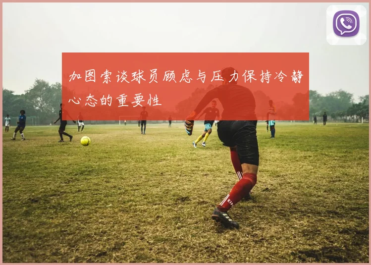 加图索谈球员顾虑与压力保持冷静心态的重要性