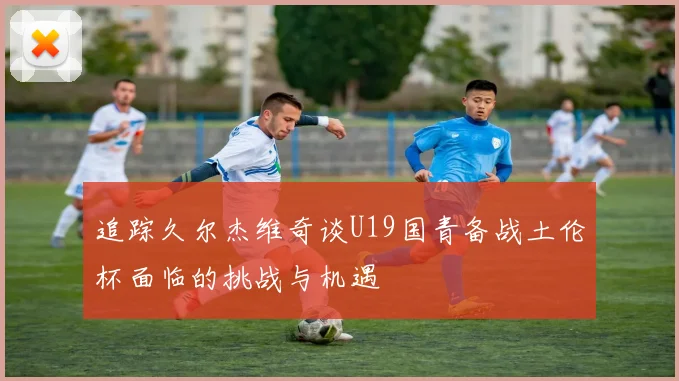 追踪久尔杰维奇谈U19国青备战土伦杯面临的挑战与机遇