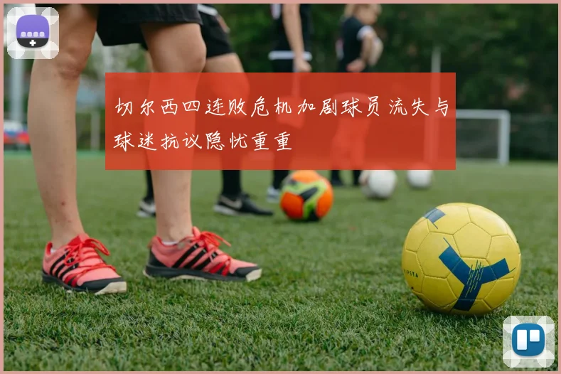 切尔西四连败危机加剧球员流失与球迷抗议隐忧重重