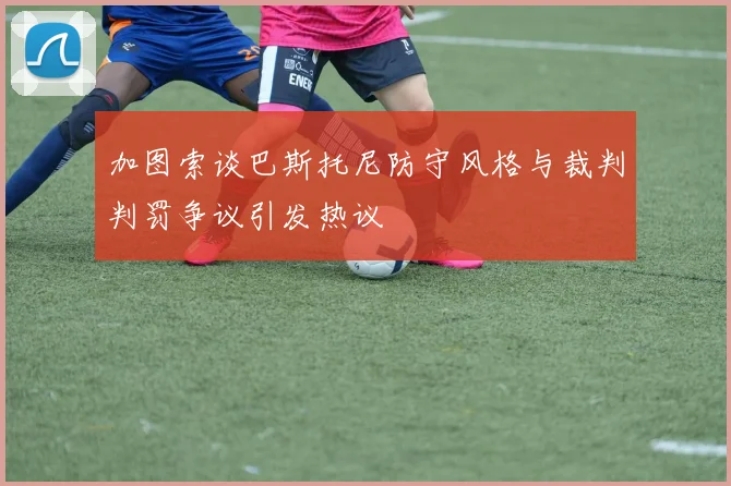 加图索谈巴斯托尼防守风格与裁判判罚争议引发热议