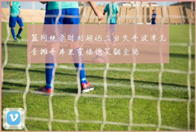 篮网绝杀时刻超远三分失手波津无奈摊手库里霍福德笑翻全场