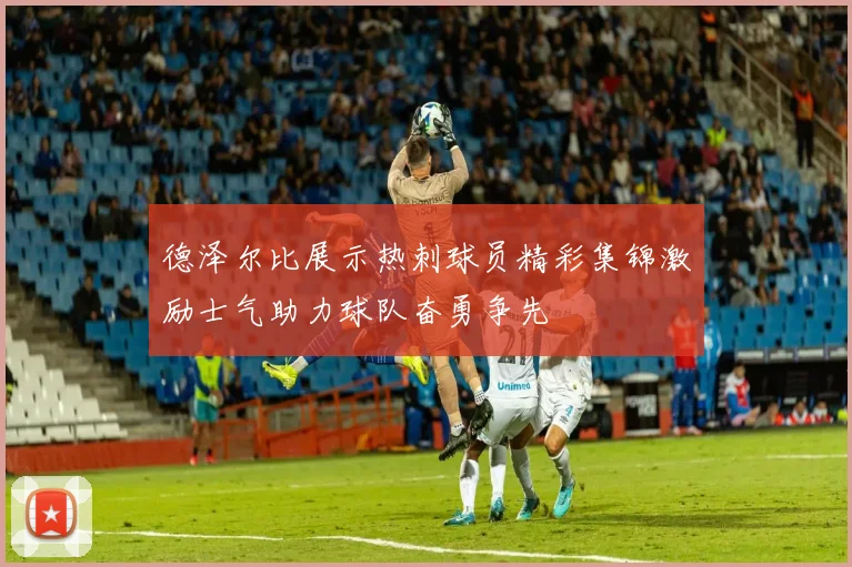 德泽尔比展示热刺球员精彩集锦激励士气助力球队奋勇争先