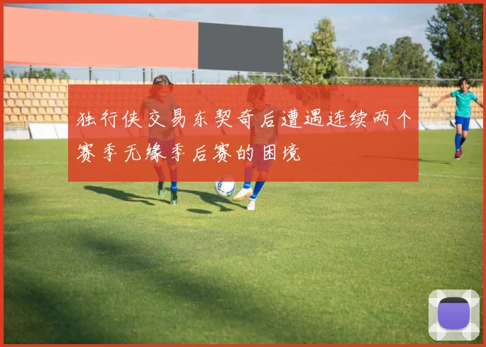 独行侠交易东契奇后遭遇连续两个赛季无缘季后赛的困境