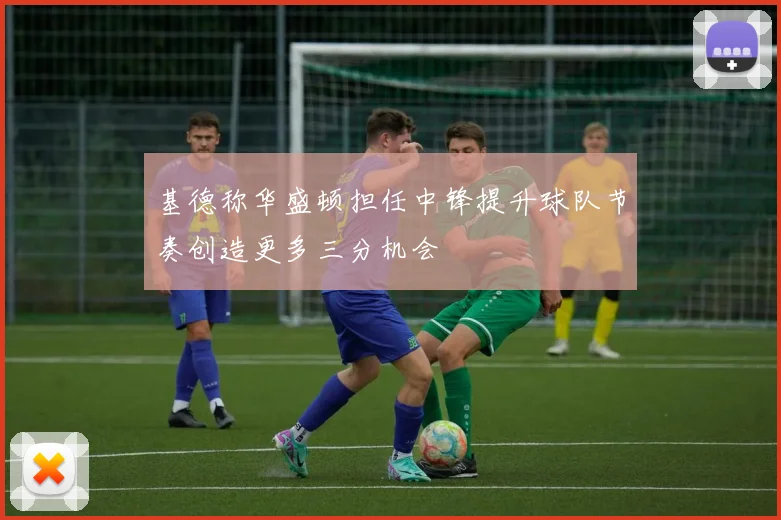 基德称华盛顿担任中锋提升球队节奏创造更多三分机会
