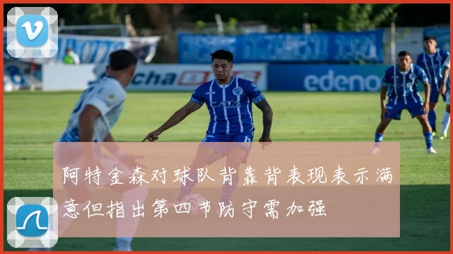 阿特金森对球队背靠背表现表示满意但指出第四节防守需加强